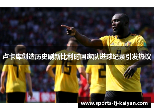 卢卡库创造历史刷新比利时国家队进球纪录引发热议 卢卡库创造历史刷新比利时国家队进球纪录引发热议