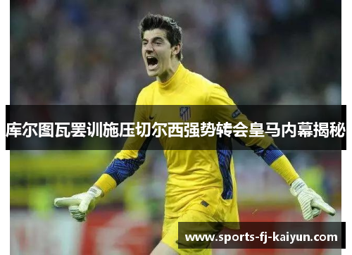 库尔图瓦罢训施压切尔西强势转会皇马内幕揭秘 库尔图瓦罢训施压切尔西强势转会皇马内幕揭秘