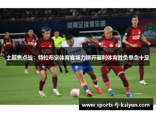 土超焦点战：特拉布宗体育客场力拼开塞利体育胜负悬念十足